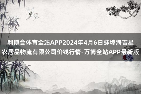 利博会体育全站APP2024年4月6日蚌埠海吉星农居品物流有限公司价钱行情-万博全站APP最新版