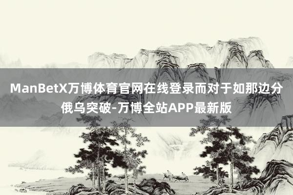 ManBetX万博体育官网在线登录而对于如那边分俄乌突破-万博全站APP最新版