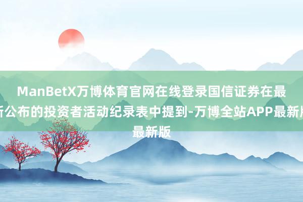 ManBetX万博体育官网在线登录国信证券在最新公布的投资者活动纪录表中提到-万博全站APP最新版
