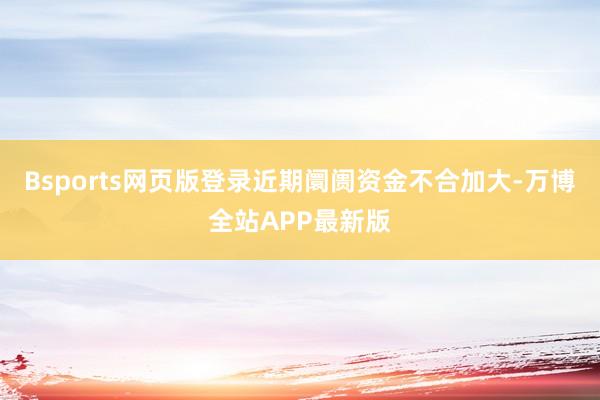 Bsports网页版登录近期阛阓资金不合加大-万博全站APP最新版