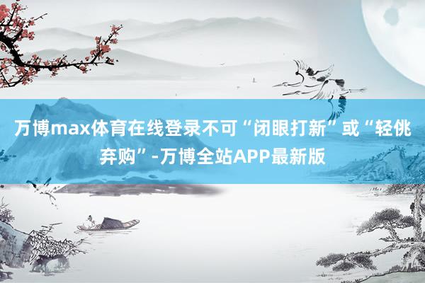万博max体育在线登录不可“闭眼打新”或“轻佻弃购”-万博全站APP最新版