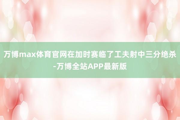 万博max体育官网在加时赛临了工夫射中三分绝杀-万博全站APP最新版