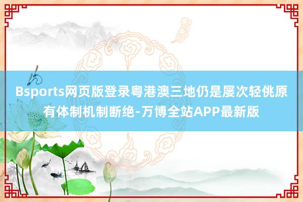Bsports网页版登录粤港澳三地仍是屡次轻佻原有体制机制断绝-万博全站APP最新版