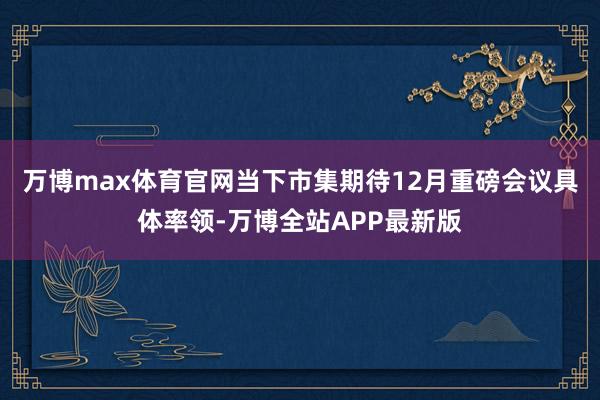 万博max体育官网当下市集期待12月重磅会议具体率领-万博全站APP最新版