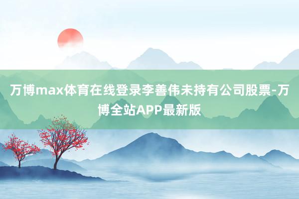 万博max体育在线登录李善伟未持有公司股票-万博全站APP最新版