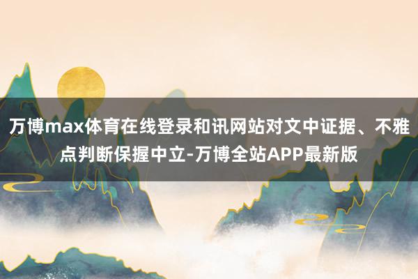 万博max体育在线登录和讯网站对文中证据、不雅点判断保握中立-万博全站APP最新版
