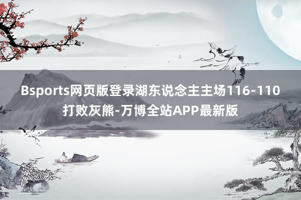 Bsports网页版登录湖东说念主主场116-110打败灰熊-万博全站APP最新版
