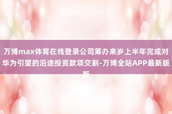 万博max体育在线登录公司筹办来岁上半年完成对华为引望的沿途投资款项交割-万博全站APP最新版