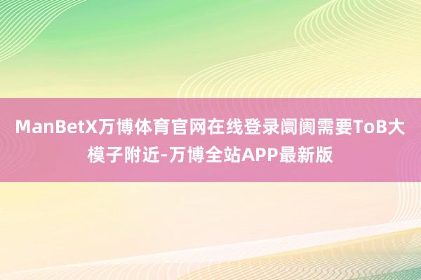 ManBetX万博体育官网在线登录阛阓需要ToB大模子附近-万博全站APP最新版