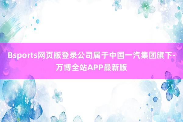 Bsports网页版登录公司属于中国一汽集团旗下-万博全站APP最新版
