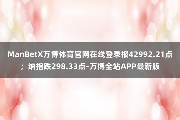 ManBetX万博体育官网在线登录报42992.21点;纳指跌298.33点-万博全站APP最新版