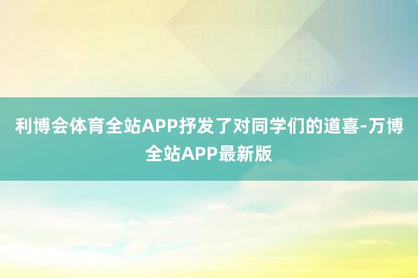 利博会体育全站APP抒发了对同学们的道喜-万博全站APP最新版