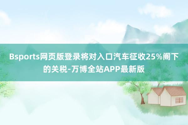 Bsports网页版登录将对入口汽车征收25%阁下的关税-万博全站APP最新版