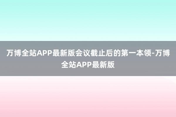 万博全站APP最新版会议截止后的第一本领-万博全站APP最新版