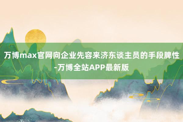 万博max官网向企业先容来济东谈主员的手段脾性-万博全站APP最新版