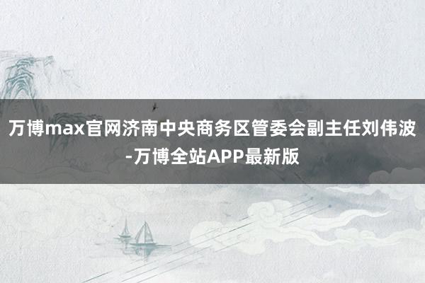 万博max官网济南中央商务区管委会副主任刘伟波-万博全站APP最新版