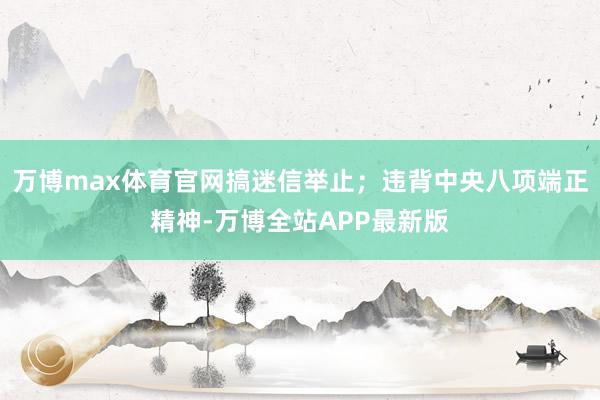 万博max体育官网搞迷信举止；违背中央八项端正精神-万博全站APP最新版