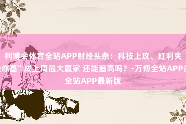 利博会体育全站APP财经头条:科技上攻、红利失宠“迷你基”成上周最大赢家 还能追高吗?-万博全站APP最新版
