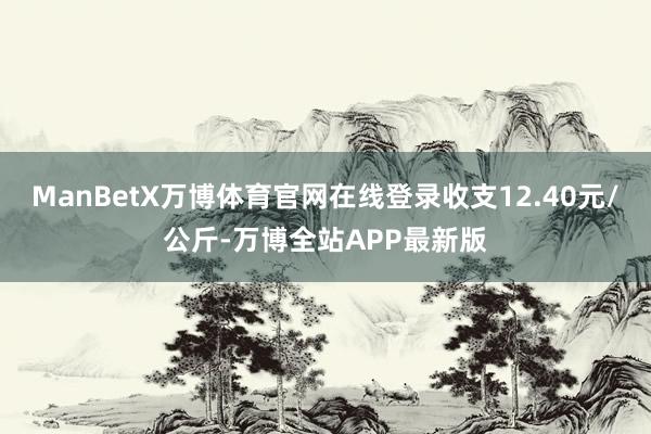 ManBetX万博体育官网在线登录收支12.40元/公斤-万博全站APP最新版