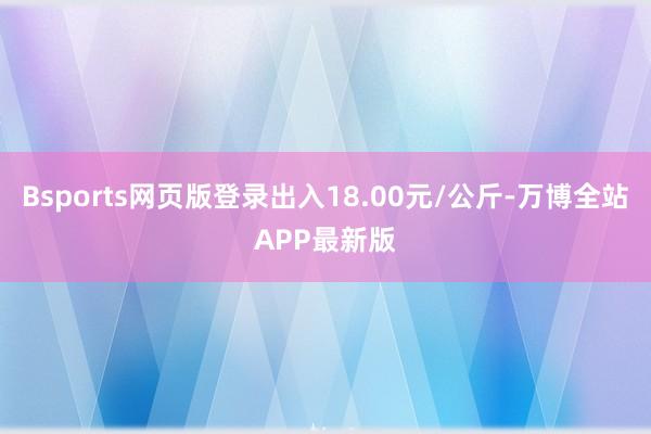 Bsports网页版登录出入18.00元/公斤-万博全站APP最新版