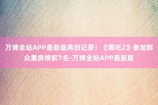 万博全站APP最新版再创记录！《哪吒2》参加群众票房榜前7名-万博全站APP最新版