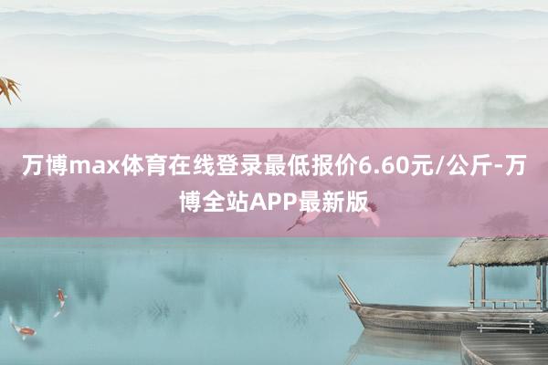 万博max体育在线登录最低报价6.60元/公斤-万博全站APP最新版