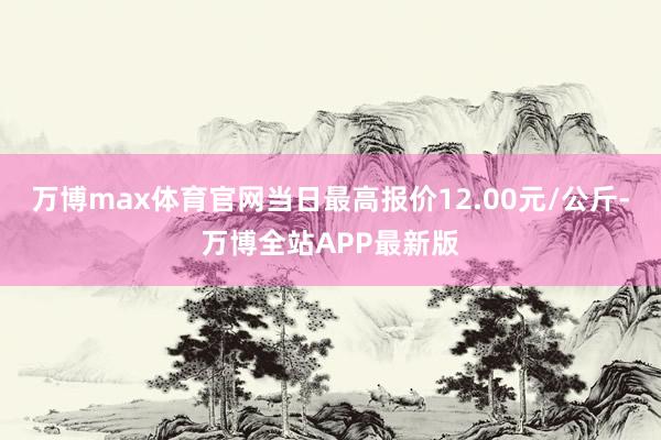 万博max体育官网当日最高报价12.00元/公斤-万博全站APP最新版