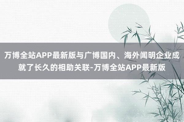 万博全站APP最新版与广博国内、海外闻明企业成就了长久的相助关联-万博全站APP最新版