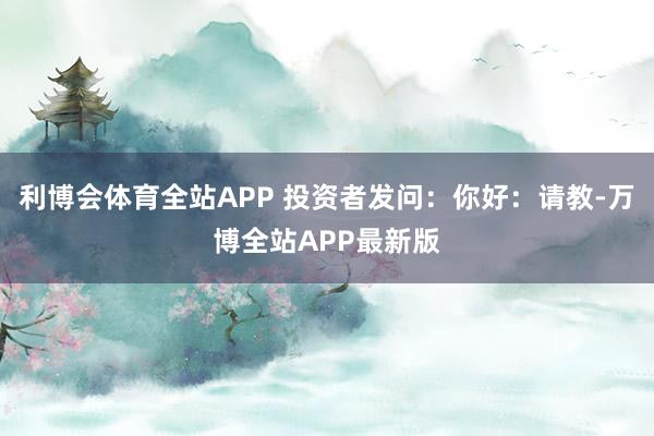 利博会体育全站APP 投资者发问：你好：请教-万博全站APP最新版