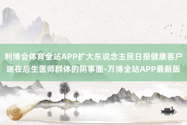 利博会体育全站APP扩大东说念主民日报健康客户端在后生医师群体的阴事面-万博全站APP最新版