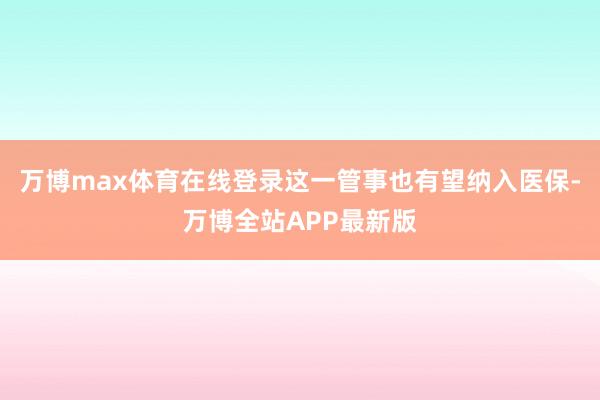 万博max体育在线登录这一管事也有望纳入医保-万博全站APP最新版