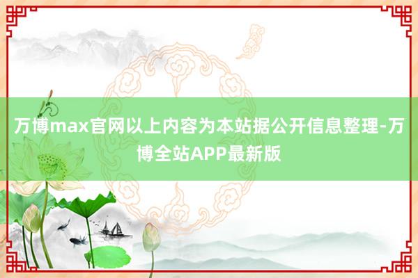 万博max官网以上内容为本站据公开信息整理-万博全站APP最新版