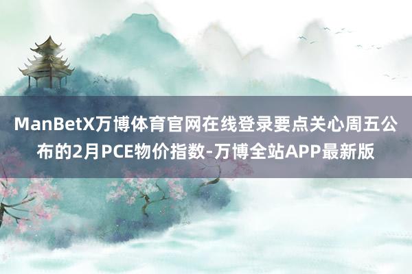 ManBetX万博体育官网在线登录要点关心周五公布的2月PCE物价指数-万博全站APP最新版