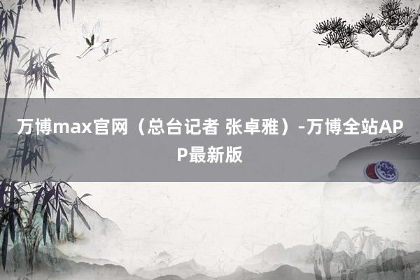 万博max官网（总台记者 张卓雅）-万博全站APP最新版