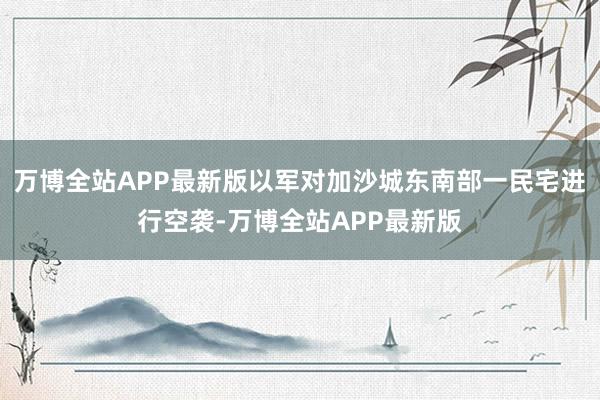 万博全站APP最新版以军对加沙城东南部一民宅进行空袭-万博全站APP最新版