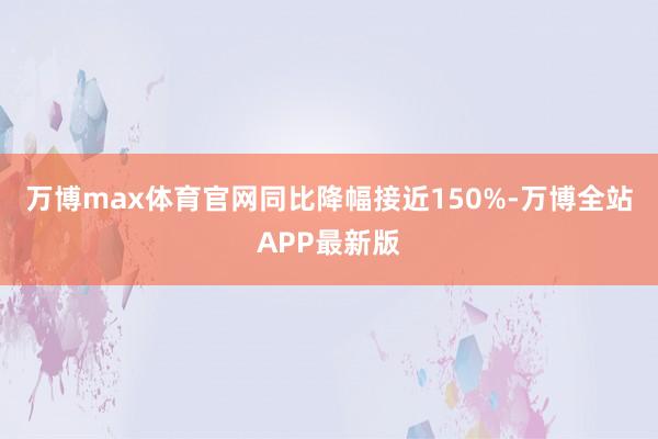 万博max体育官网同比降幅接近150%-万博全站APP最新版