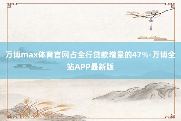万博max体育官网占全行贷款增量的47%-万博全站APP最新版