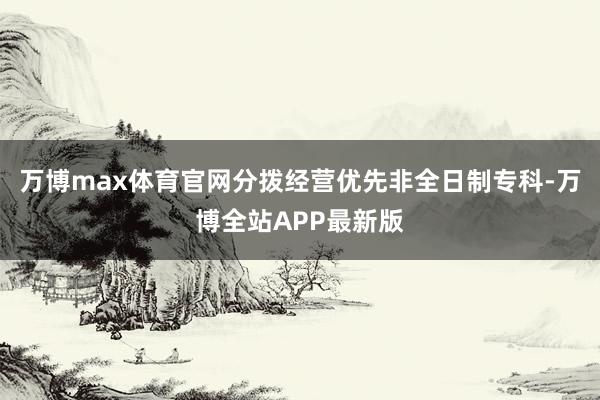万博max体育官网分拨经营优先非全日制专科-万博全站APP最新版