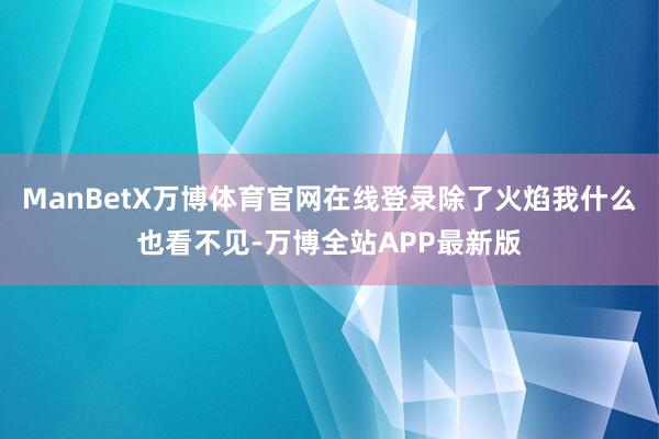 ManBetX万博体育官网在线登录除了火焰我什么也看不见-万博全站APP最新版