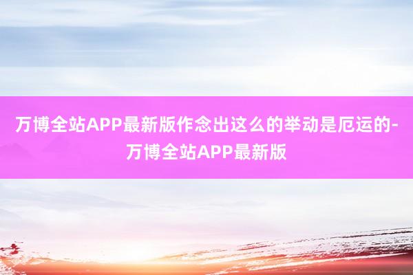 万博全站APP最新版作念出这么的举动是厄运的-万博全站APP最新版