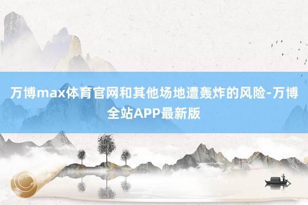 万博max体育官网和其他场地遭轰炸的风险-万博全站APP最新版