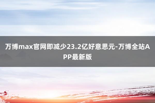 万博max官网即减少23.2亿好意思元-万博全站APP最新版