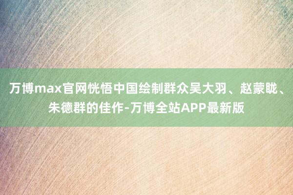 万博max官网恍悟中国绘制群众吴大羽、赵蒙眬、朱德群的佳作-万博全站APP最新版