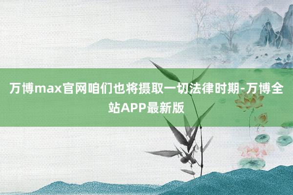 万博max官网咱们也将摄取一切法律时期-万博全站APP最新版