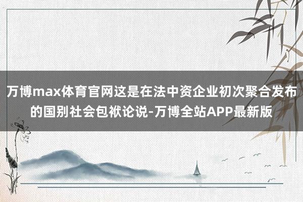 万博max体育官网这是在法中资企业初次聚合发布的国别社会包袱论说-万博全站APP最新版