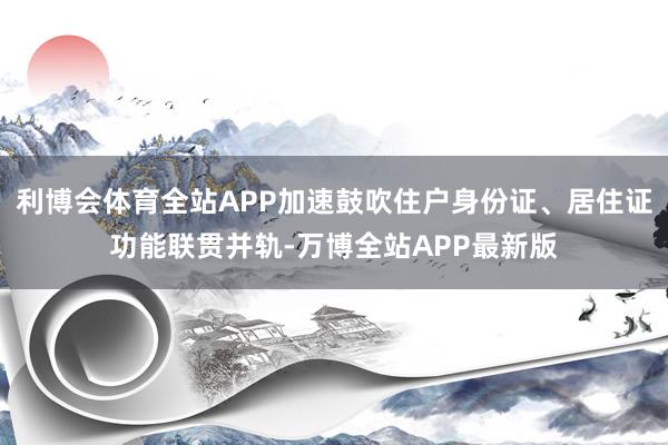 利博会体育全站APP加速鼓吹住户身份证、居住证功能联贯并轨-万博全站APP最新版