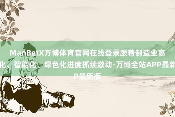 ManBetX万博体育官网在线登录跟着制造业高端化、智能化、绿色化进度抓续激动-万博全站APP最新版