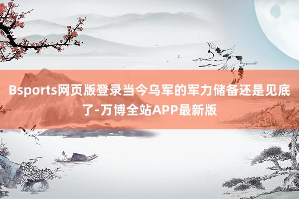 Bsports网页版登录当今乌军的军力储备还是见底了-万博全站APP最新版