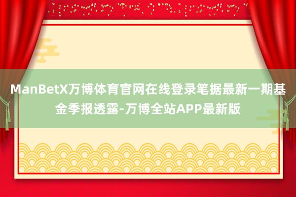ManBetX万博体育官网在线登录笔据最新一期基金季报透露-万博全站APP最新版
