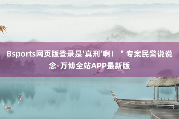 Bsports网页版登录是‘真刑’啊！＂专案民警说说念-万博全站APP最新版